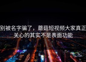 别被名字骗了，蘑菇短视频大家真正关心的其实不是表面功能