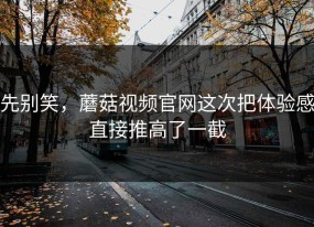先别笑，蘑菇视频官网这次把体验感直接推高了一截