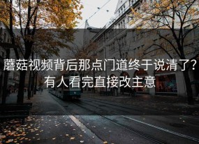 蘑菇视频背后那点门道终于说清了？有人看完直接改主意
