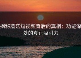 揭秘蘑菇短视频背后的真相：功能深处的真正吸引力