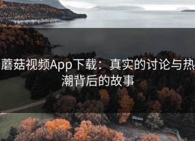 蘑菇视频App下载：真实的讨论与热潮背后的故事