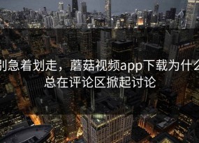 别急着划走，蘑菇视频app下载为什么总在评论区掀起讨论