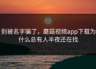 别被名字骗了，蘑菇视频app下载为什么总有人半夜还在找