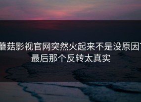 蘑菇影视官网突然火起来不是没原因？最后那个反转太真实