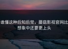 谁懂这种后知后觉，蘑菇影视官网比想象中还要更上头