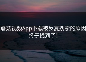 蘑菇视频App下载被反复搜索的原因终于找到了！