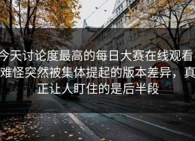 今天讨论度最高的每日大赛在线观看，难怪突然被集体提起的版本差异，真正让人盯住的是后半段