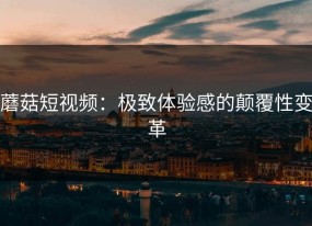 蘑菇短视频：极致体验感的颠覆性变革