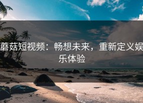 蘑菇短视频：畅想未来，重新定义娱乐体验