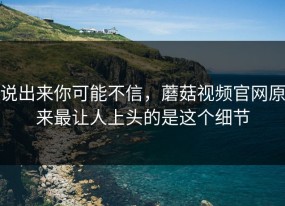 说出来你可能不信，蘑菇视频官网原来最让人上头的是这个细节