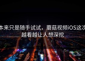 本来只是随手试试，蘑菇视频iOS这次越看越让人想深挖