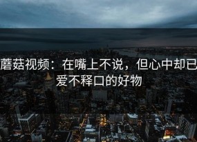 蘑菇视频：在嘴上不说，但心中却已爱不释口的好物