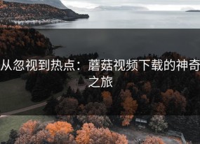 从忽视到热点：蘑菇视频下载的神奇之旅