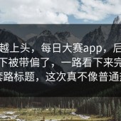 越刷越上头，每日大赛app，后来节奏一下被带偏了，一路看下来完全不像套路标题，这次真不像普通热闹