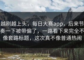越刷越上头，每日大赛app，后来节奏一下被带偏了，一路看下来完全不像套路标题，这次真不像普通热闹