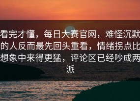 看完才懂，每日大赛官网，难怪沉默的人反而最先回头重看，情绪拐点比想象中来得更猛，评论区已经吵成两派