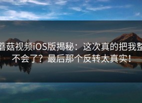 蘑菇视频iOS版揭秘：这次真的把我整不会了？最后那个反转太真实！