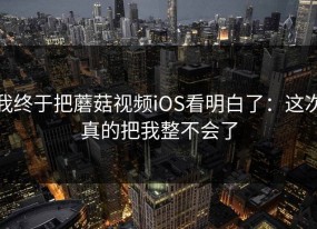 我终于把蘑菇视频iOS看明白了：这次真的把我整不会了