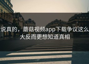 说真的，蘑菇视频app下载争议这么大反而更想知道真相