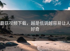 蘑菇视频下载，越是低调越容易让人好奇