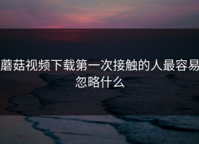 蘑菇视频下载第一次接触的人最容易忽略什么