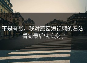 不是夸张，我对蘑菇短视频的看法，看到最后彻底变了
