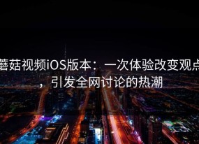 蘑菇视频iOS版本：一次体验改变观点，引发全网讨论的热潮
