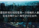 蘑菇影视在线观看第一次接触的人最容易忽略什么？难怪评论区会炸