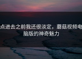 点进去之前我还很淡定，蘑菇视频电脑版的神奇魅力