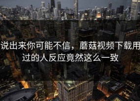 说出来你可能不信，蘑菇视频下载用过的人反应竟然这么一致