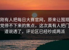 刚有人把每日大赛官网，原来让围观党停不下来的焦点，这次真有人把门道说透了，评论区已经吵成两派