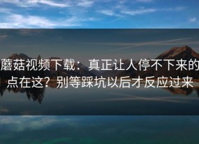 蘑菇视频下载：真正让人停不下来的点在这？别等踩坑以后才反应过来