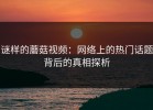 谜样的蘑菇视频：网络上的热门话题背后的真相探析