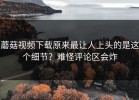 蘑菇视频下载原来最让人上头的是这个细节？难怪评论区会炸