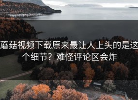 蘑菇视频下载原来最让人上头的是这个细节？难怪评论区会炸