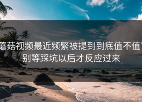 蘑菇视频最近频繁被提到到底值不值？别等踩坑以后才反应过来