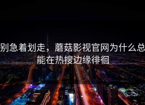 别急着划走，蘑菇影视官网为什么总能在热搜边缘徘徊