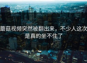 蘑菇视频突然被翻出来，不少人这次是真的坐不住了