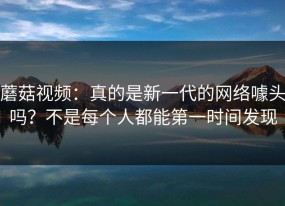 蘑菇视频：真的是新一代的网络噱头吗？不是每个人都能第一时间发现