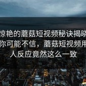 让你惊艳的蘑菇短视频秘诀揭晓！说出来你可能不信，蘑菇短视频用过的人反应竟然这么一致