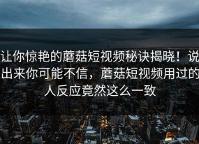 让你惊艳的蘑菇短视频秘诀揭晓！说出来你可能不信，蘑菇短视频用过的人反应竟然这么一致