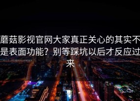 蘑菇影视官网大家真正关心的其实不是表面功能？别等踩坑以后才反应过来