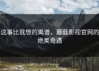 这事比我想的离谱，蘑菇影视官网的绝美奇遇