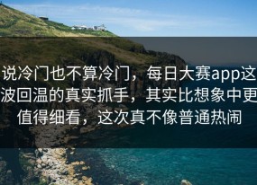 说冷门也不算冷门，每日大赛app这波回温的真实抓手，其实比想象中更值得细看，这次真不像普通热闹