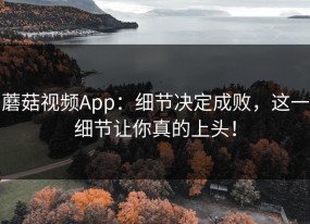 蘑菇视频App：细节决定成败，这一细节让你真的上头！