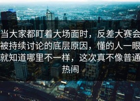 当大家都盯着大场面时，反差大赛会被持续讨论的底层原因，懂的人一眼就知道哪里不一样，这次真不像普通热闹
