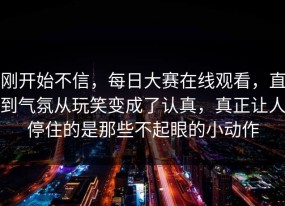 刚开始不信，每日大赛在线观看，直到气氛从玩笑变成了认真，真正让人停住的是那些不起眼的小动作