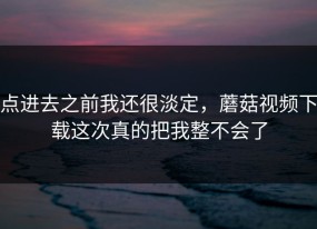 点进去之前我还很淡定，蘑菇视频下载这次真的把我整不会了