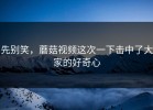 先别笑，蘑菇视频这次一下击中了大家的好奇心