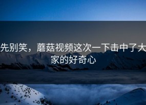 先别笑，蘑菇视频这次一下击中了大家的好奇心
